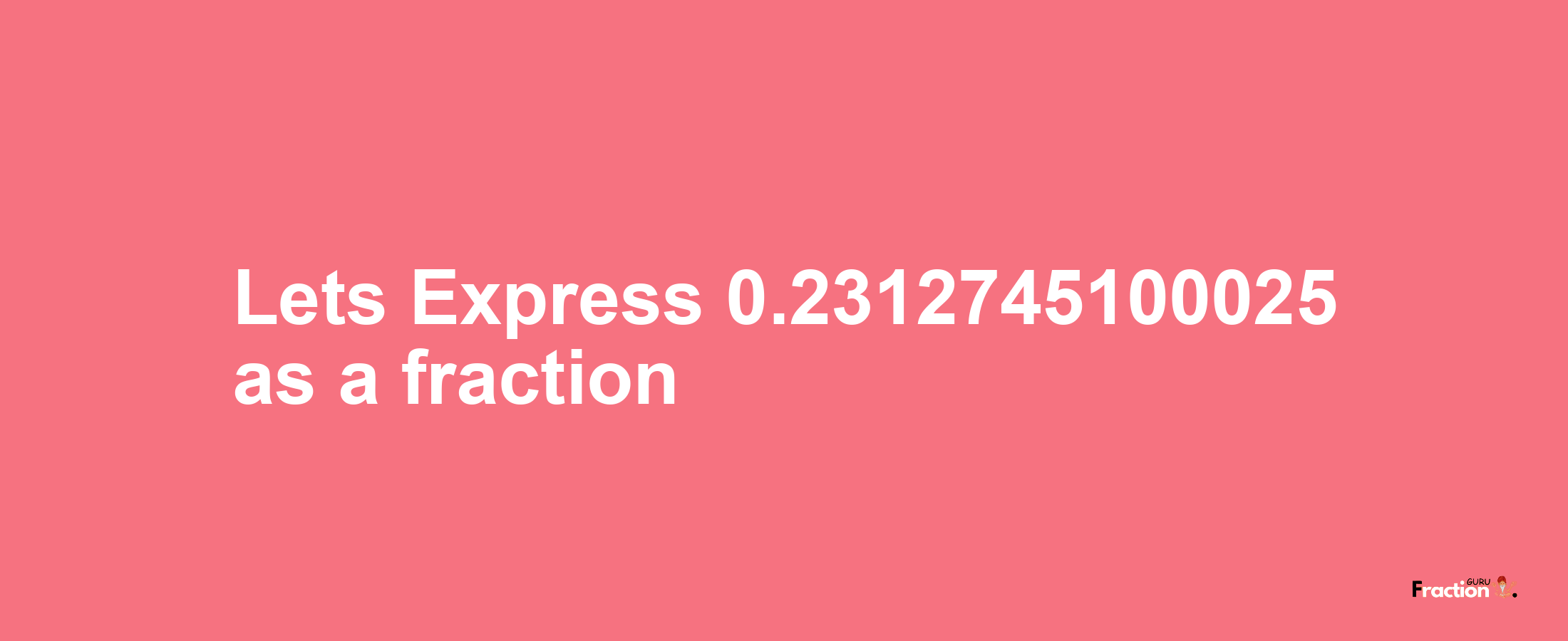 Lets Express 0.2312745100025 as afraction